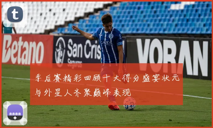 季后赛精彩回顾十大得分盛宴状元与外星人齐聚巅峰表现