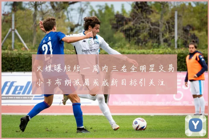 火媒曝短短一周内三名全明星交易小卡布朗浓眉或成新目标引关注