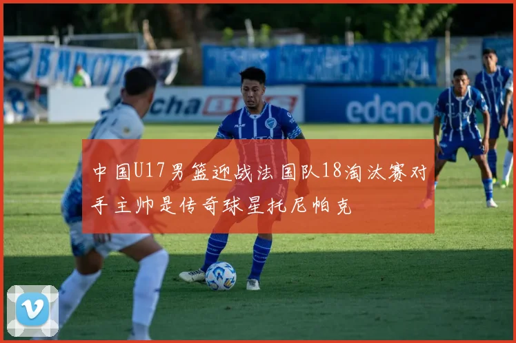 中国U17男篮迎战法国队18淘汰赛对手主帅是传奇球星托尼帕克