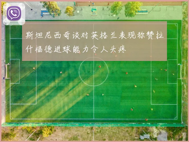 斯坦尼西奇谈对英格兰表现称赞拉什福德进球能力令人头疼