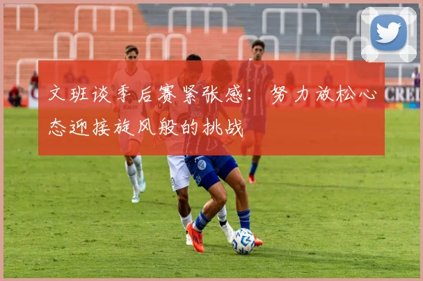 文班谈季后赛紧张感:努力放松心态迎接旋风般的挑战