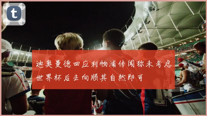 迪奥曼德回应利物浦传闻称未考虑世界杯后去向顺其自然即可