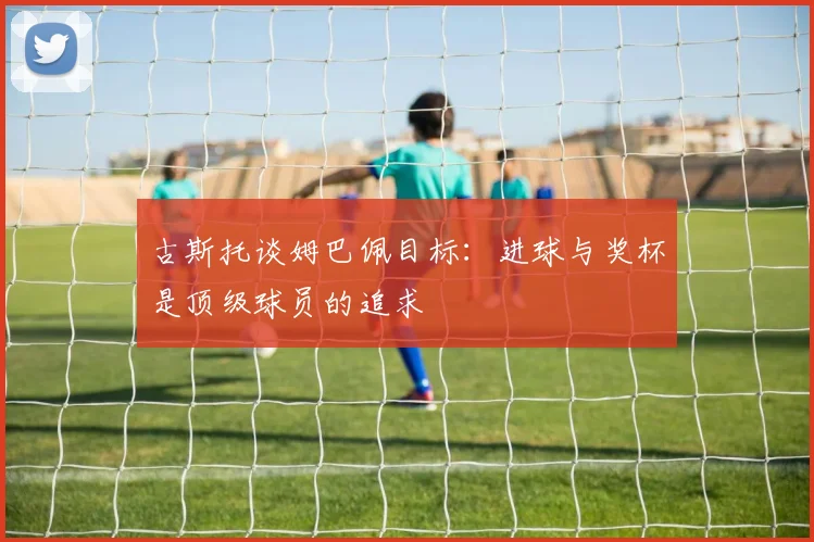 古斯托谈姆巴佩目标：进球与奖杯是顶级球员的追求