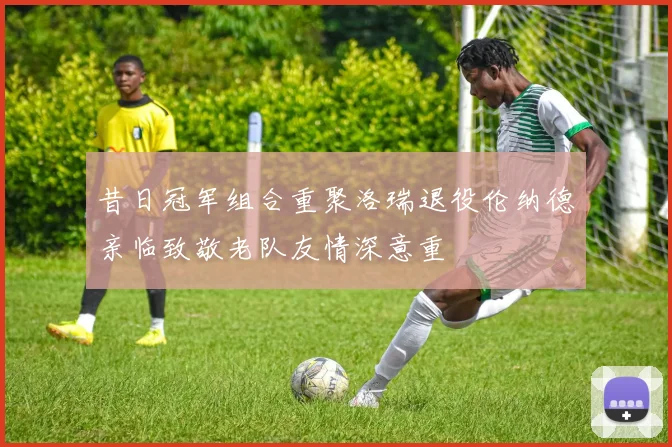 昔日冠军组合重聚洛瑞退役伦纳德亲临致敬老队友情深意重