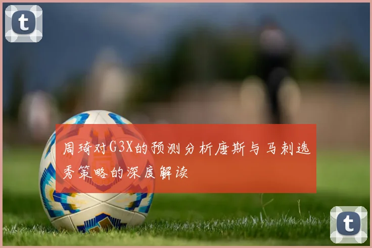 周琦对G3X的预测分析唐斯与马刺选秀策略的深度解读