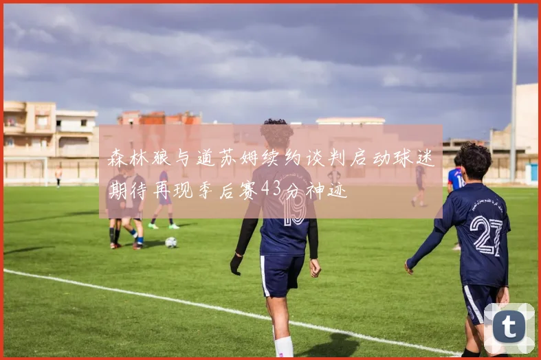 森林狼与道苏姆续约谈判启动球迷期待再现季后赛43分神迹
